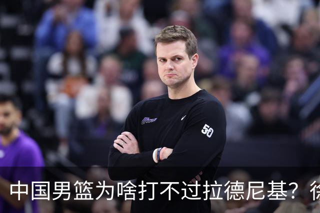中国男篮为啥打不过拉德尼基？徐昕忍不住说出心里话，说的真实在